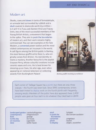 ART AND DESIGN 63
Modern art
Sharks, cows and doves in tanks of formaldehyde,
an unmade bed surrounded by rubbish and a
skull covered in diamonds worth £50 million -
is it art? It is if you ask Damien Hirst and Tracey
Emin, two of the most successful members of the
Young British Artists, a movement that began
in the 1980s. They aim to push the boundaries
of modern art, and their work remains highly
controversial. You can see examples at the Tate
Modern, a converted power station and the most
visited contemporary art museum in the world.
A cult figure among the British public is Banksy,
the most famous graffiti artist there is, who ori­
ginally comes from Bristol. His real identity re­
mains a mystery. Another favourite is the playful
Grayson Perry, whose colourful creations include
ceramic vases and urns. He is best known for
dressing up as Clare, his alter ego, even when
appearing on national television or collecting
awards from Buckingham Palace!
Each corner of Trafalgar Square has a plinth, but there are only three
statues - the fourth was never built. Since 1999, contemporary artists
have been invited to display work on the fourth plinth with frequently
amusing results. Members of the public have also appeared there: 2,400
people were given an hour each to do whatever they liked back in 2009.
v________________________________________________________________ J
landscaped garden Landschaftsgarten
contemporary zeitgenössisch
bold gewagt
to this day bis heute
art nouveau Jugendstil
dove weiße Taube
skull
to push the
boundaries
converted
plinth
to display
Schädel
die Grenzen ausloten
umgebaut
Sockel
zeigen, ausstellen
Banksy graffiti mocking surveillance
 