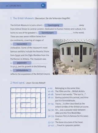 64 EXERCISES
m
1 The British Museum. Übersetzen Sie die fehlenden Begriffe!
The British Museum is just a short 1. Spaziergang ........................... away
from Oxford Street in central London. Dedicated to human history and culture, it is
home to one of the greatest 2. Sammlungen ...........in the world.
There are over seven million items from
six continents, covering all stages of
3*| menschlich
civilization. Some of the museum’s most
famous exhibits include the Rosetta Stone
from Egypt and the Elgin Marbles from the
Parthenon in Athens. The museum was
4. gegründet .................................
in 1753, and its growth in the following
5. Jahrhunderte
reflects the expansion of the British Empire.
2 Word spiral Lösen Sie das Rätsel!
1 2 3 4 5 6 7
22 23 24 25 26 27 8
21 36 37 38 39 28 9
20 35 42 41 40 29 10
19 34 33 32 3i 30 11
18 17 16 15 14 13 12
1-12: Belonging to the same time.
12-16: The YBAs are the... British Artists.
16-18: Turner’s last words: “The sun is...”.
18-21: Banksy painted this animal, and Hirst
put it in formaldehyde.
21-24: Tracey... is often described as the
enfant terrible of the British art scene.
24-30: Art... was a popular style between
1880 and the First World War.
30-33: Grayson Perry is famous for his vases
and....
33- 37: The bone structure of the head.
37-42: ... Freud is a popular painter.
 