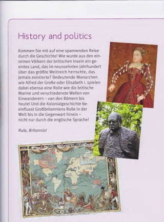 r
History and politics
Kommen Sie mit auf eine spannenden Reise
durch die Geschichte! Wie wurde aus den ein­
zelnen Völkern der britischen Inseln ein ge­
eintes Land, das im neunzehnten Jahrhundert
über das größte Weltreich herrschte, das
jemals existierte? Bedeutende Monarchen
wie Alfred der Große oder Elisabeth I. spielen
dabei ebenso eine Rolle wie die britische
Marine und verschiedenste Wellen von
Einwanderern - von den Römern bis
heute! Und die Kolonialgeschichte be­
einflusst Großbritanniens Rolle in der
Welt bis in die Gegenwart hinein -
nicht nur durch die englische Sprache!
Rule, Britannia!
 