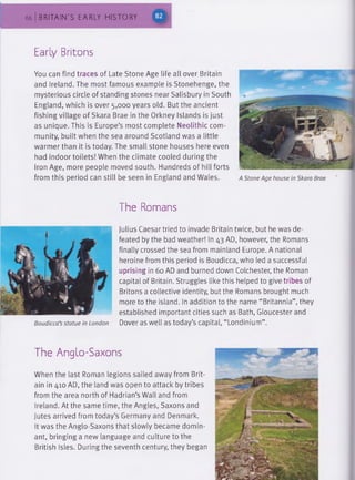 66 BRITAIN'S EARLY HISTORY
Early Britons
You can find traces of Late Stone Age life all over Britain
and Ireland. The most famous example is Stonehenge, the
mysterious circle of standing stones near Salisbury in South
England, which is over 5,000 years old. But the ancient
fishing village of Skara Brae in the Orkney Islands is just
as unique. This is Europe’s most complete Neolithic com­
munity, built when the sea around Scotland was a little
warmer than it is today. The small stone houses here even
had indoor toilets! When the climate cooled during the
Iron Age, more people moved south. Hundreds of hill forts
from this period can still be seen in England and Wales.
The Romans
A Stone Age house in Skara Brae
Boudicca’s statue in London
Julius Caesar tried to invade Britain twice, but he was de­
feated by the bad weather! In 43 AD, however, the Romans
finally crossed the sea from mainland Europe. A national
heroine from this period is Boudicca, who led a successful
uprising in 60 AD and burned down Colchester, the Roman
capital of Britain. Struggles like this helped to give tribes of
Britons a collective identity, but the Romans brought much
more to the island. In addition to the name “Britannia”, they
established important cities such as Bath, Gloucester and
Dover as well as today’s capital, “Londinium”.
The Anglo-Saxons
When the last Roman legions sailed away from Brit­
ain in 410 AD, the land was open to attack by tribes
from the area north of Hadrian’s Wall and from
Ireland. At the same time, the Angles, Saxons and
Jutes arrived from today’s Germany and Denmark.
It was the Anglo-Saxons that slowly became domin­
ant, bringing a new language and culture to the
British Isles. During the seventh century, they began
 