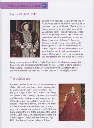 70 | TUDOR KINGS AND QUEENS
Henry VIII (1491-1547)
Britain's most notorious king is remembered for
his six wives and his decision to turn his back on
the Pope, creating the Church of England. Henry
began to question the amount of money that
was going to Rome - capital that he needed to
finance his growing fleet of ships. He was also
determined to have a male heir to protect the
Tudor dynasty, but his first wife, Catherine
of Aragon, gave him only one daughter. After
breaking with the Vatican, Henry married his
already pregnant mistress, Anne Boleyn, who
was his wife's lady-in-waiting. She was the
second of six wives in total - two he divorced,
two he beheaded and one died a natural death.
Henry is also remembered for the English Reformation. He dissolved monasteries,
taking their land and treasures for the state. This was the start of a long and bitter
religious divide in Britain. In the decades that followed, thousands of Catholics
and Protestants were tortured and executed because of their religious beliefs.
The golden age
Elizabeth I, the last Tudor monarch, was the daughter
of Henry VIII and Anne Boleyn. Her 45 years on the
throne from 1558 to 1603 are often referred to as
the “golden age” in British history. Elizabethan Eng­
land produced the playwrights William Shakespeare
and Christopher Marlowe as well as musicians like
William Byrd and Thomas Tallis. Francis Bacon de­
veloped the scientific method, which became a cen­
tral element of the Enlightenment. Men on ships
went out to explore new continents, and Sir Francis
Drake became the first Brit to sail around the world
in 1580. Eight years later, the same man led the Brit­
ish fleet against the Spanish Armada when King
Philip II of Spain attempted to invade Britain.
 
