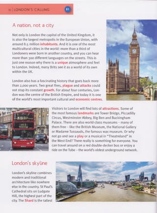10 LONDON'S CALLING
A nation, not a city
Not only is London the capital of the United Kingdom, it
is also the largest metropolis in the European Union, with
around 8.5 million inhabitants. And it is one of the most
multicultural cities in the world: more than a third of
Londoners were born in another country, and you can hear
more than 300 different languages on the streets. This is
just one reason why there is a unique atmosphere and feel
to London. Indeed, many Brits see it as a world of its own
within the UK.
London also has a fascinating history that goes back more
than 2,000 years. Two great fires, plague and attacks could
not stop its constant growth. For about four centuries, Lon­
don was the centre of the British Empire, and today it is one
of the world’s most important cultural and economic centres
Visitors to London will find lots of attractions. Some of
the most famous landmarks are Tower Bridge, Piccadilly
Circus, Westminster Abbey, Big Ben and Buckingham
Palace. There are also world-class museums - many of
them free - like the British Museum, the National Gallery
or Madame Tussauds, the famous wax museum. Or why
not go and see a play or a musical in “Theatreland” in
the West End? There really is something for everyone. You
can travel around on a red double-decker bus or enjoy a
ride on the Tube - the world’s oldest underground network.
London's skyline
London’s skyline combines
modern and traditional
architecture like nowhere
else in the country. St Paul’s
Cathedral sits on Ludgate
Hill, the highest part of the
city. The Shard is the tallest
 