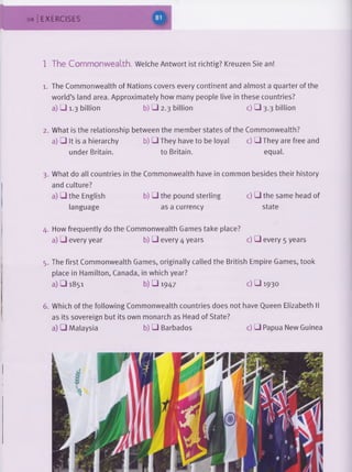 84 EXERCISES
1 The Commonwealth. Welche Antwort ist richtig? Kreuzen Sie an!
1. The Commonwealth of Nations covers every continent and almost a quarter of the
world’s land area. Approximately how many people live in these countries?
a) □ 1.3 billion b) □ 2.3 billion c) □ 3.3 billion
2. What is the relationship between the member states of the Commonwealth?
a) □ It is a hierarchy b) □ They have to be loyal c) □ They are free and
under Britain. to Britain. equal.
3. What do all countries in the Commonwealth have in common besides their history
and culture?
a) □ the English b) □ the pound sterling c) □ the same head of
language as a currency state
4. How frequently do the Commonwealth Games take place?
a) □ every year b) □ every 4 years c) □ every 5 years
5. The first Commonwealth Games, originally called the British Empire Games, took
place in Hamilton, Canada, in which year?
a) □ 1851 b) □ 1947 c) □ 1930
6. Which of the following Commonwealth countries does not have Queen Elizabeth II
as its sovereign but its own monarch as Head of State?
a) □ Malaysia b) □ Barbados c) □ Papua New Guinea
 