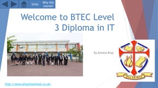 Welcome to BTEC Level
3 Diploma in IT
By Amelia Braz
Units
Why this
course?
http://www.allsaintsschool.co.uk/
 