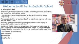 Welcome to All Saints Catholic School
 Principles & Aims
All Saints Catholic School believes that the overriding principles that inform
the work of the whole school are to:
Lead children to responsible freedom, to enable expression of human
uniqueness;
Provide opportunities for pupils and staff to experience, express, celebrate
and live out our faith;
Provide a “setting in which the pupils can experience their dignity as
persons before they know its definition”.
We believe if each child is to achieve their true potential, there must be
close collaboration between home and school. Above all we strive to be a
happy and caring community that strives for excellence in all areas of life.
I look forward to meeting you.
Yours sincerely,
Kevin Wilson
(Head Teacher)
Units
Why this
course?
 