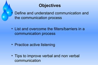 Objectives
• Define and understand communication and
the communication process
• List and overcome the filters/barriers in a
communication process
• Practice active listening
• Tips to improve verbal and non verbal
communication

 