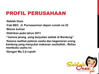 PROFIL PERUSAHAAN
•Seblak Oces
•Cab BEC Jl. Purnawarman depan rumah no 22
•Bisnis kuliner
•Didirikan pada tahun 2011
•“karena jarang yang berjualan seblak di Bandung”
•Karena melihat potensi usaha dan kegemaran orang
bandung yang menyukai makanan seuhahlah.. Beliau
membuka usaha ini.
•Dengan Mo 3 jt rupiah
 