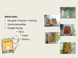 Bahan Baku
• Kerupuk 3 macam + Siomay
• Garam,penyedap
• Cengek kering
• Telur
• Ceker
• Kencur
 