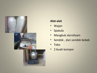 Alat-alat
• Wajan
• Spatula
• Mangkuk sterofoam
• Sendok , dan sendok bebek
• Teko
• 2 buah kompor
 
