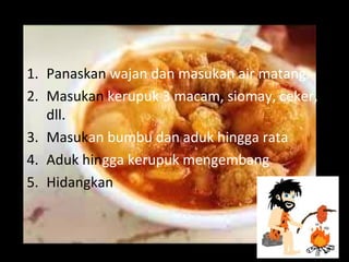 1. Panaskan wajan dan masukan air matang.
2. Masukan kerupuk 3 macam, siomay, ceker,
dll.
3. Masukan bumbu dan aduk hingga rata
4. Aduk hingga kerupuk mengembang
5. Hidangkan
 