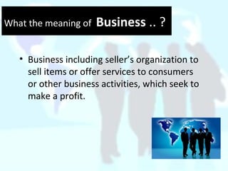 What the meaning of Business .. ?What the meaning of Business .. ?
• Business including seller’s organization to
sell items or offer services to consumers
or other business activities, which seek to
make a profit.
 