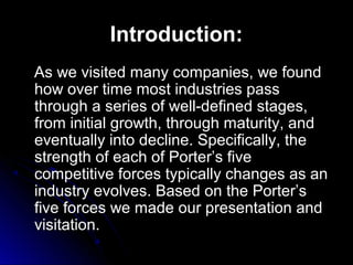 Introduction:
As we visited many companies, we found
how over time most industries pass
through a series of well-defined stages,
from initial growth, through maturity, and
eventually into decline. Specifically, the
strength of each of Porter’s five
competitive forces typically changes as an
industry evolves. Based on the Porter’s
five forces we made our presentation and
visitation.

 