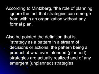 According to Mintzberg, “the role of planning
ignore the fact that strategies can emerge
from within an organization without any
formal plan.
Also he pointed the definition that is,
“strategy as a pattern in a stream of
decisions or actions, the pattern being a
product of whatever intended (planned)
strategies are actually realized and of any
emergent (unplanned) strategies.

 