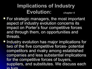 Implications of Industry
Evolution:
chapter 4
 For

strategic managers, the most important
aspect of industry evolution concerns its
impact on Porter’s four competitive forces
and through them, on opportunities and
threats.
 Industry evolution has major implications for
two of the five competitive forces- potential
competitors and rivalry among established
companies and less substantial implications
for the competitive forces of buyers,
suppliers, and substitutes. We discuss each

 