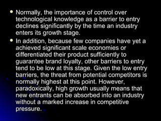  Normally,

the importance of control over
technological knowledge as a barrier to entry
declines significantly by the time an industry
enters its growth stage.
 In addition, because few companies have yet a
achieved significant scale economies or
differentiated their product sufficiently to
guarantee brand loyalty, other barriers to entry
tend to be low at this stage. Given the low entry
barriers, the threat from potential competitors is
normally highest at this point. However,
paradoxically, high growth usually means that
new entrants can be absorbed into an industry
without a marked increase in competitive
pressure.

 