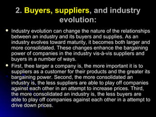 2. Buyers, suppliers, and industry
evolution:




Industry evolution can change the nature of the relationships
between an industry and its buyers and supplies. As an
industry evolves toward maturity, it becomes both larger and
more consolidated. These changes enhance the bargaining
power of companies in the industry vis-à-vis suppliers and
buyers in a number of ways.
First, thee larger a company is, the more important it is to
suppliers as a customer for their products and the greater its
bargaining power. Second, the more consolidated an
industry is, the less suppliers are able to play off companies
against each other in an attempt to increase prices. Third,
the more consolidated an industry is, the less buyers are
able to play off companies against each other in a attempt to
drive down prices.

 