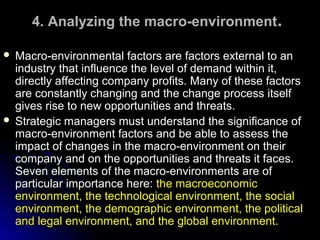 4. Analyzing the macro-environment.
Macro-environmental factors are factors external to an
industry that influence the level of demand within it,
directly affecting company profits. Many of these factors
are constantly changing and the change process itself
gives rise to new opportunities and threats.
 Strategic managers must understand the significance of
macro-environment factors and be able to assess the
impact of changes in the macro-environment on their
company and on the opportunities and threats it faces.
Seven elements of the macro-environments are of
particular importance here: the macroeconomic
environment, the technological environment, the social
environment, the demographic environment, the political
and legal environment, and the global environment.


 