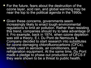  For

the future, fears about the destruction of the
ozone layer, acid rain, and global warming may be
near the top to the political agenda in the 1990s.

 Given

these concerns, governments seem
increasingly likely to enact tough environmental
regulations to limit air pollution. Rather than resisting
this trend, companies should try to take advantage of
it. Fro example, back in 1974, when ozone depletion
was still a theory, E.I. Du Pont de Nemours &
Company decided to start research into substitutes
for ozone-damaging chlorofluorocarbons (CFCs),
widely used in aerosols, air conditioners, and
refrigeration equipment. At the same time, Du Pont
made a pledge to phase out production of CFCS if
they were shown to be a threat to public health.

 