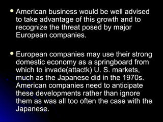  American

business would be well advised
to take advantage of this growth and to
recognize the threat posed by major
European companies.

 European

companies may use their strong
domestic economy as a springboard from
which to invade(attactk) U. S. markets,
much as the Japanese did in the 1970s.
American companies need to anticipate
these developments rather than ignore
them as was all too often the case with the
Japanese.

 