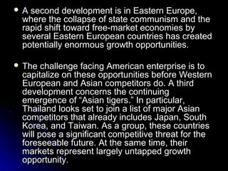 A

second development is in Eastern Europe,
where the collapse of state communism and the
rapid shift toward free-market economies by
several Eastern European countries has created
potentially enormous growth opportunities.

 The

challenge facing American enterprise is to
capitalize on these opportunities before Western
European and Asian competitors do. A third
development concerns the continuing
emergence of “Asian tigers.” In particular,
Thailand looks set to join a list of major Asian
competitors that already includes Japan, South
Korea, and Taiwan. As a group, these countries
will pose a significant competitive threat for the
foreseeable future. At the same time, their
markets represent largely untapped growth
opportunity.

 