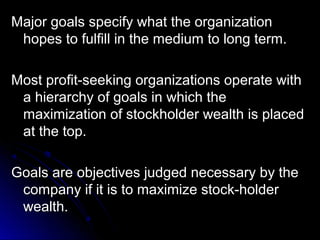 Major goals specify what the organization
hopes to fulfill in the medium to long term.
Most profit-seeking organizations operate with
a hierarchy of goals in which the
maximization of stockholder wealth is placed
at the top.
Goals are objectives judged necessary by the
company if it is to maximize stock-holder
wealth.

 