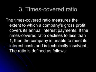 3. Times-covered ratio
The times-covered ratio measures the
extent to which a company’s gross profit
covers its annual interest payments. If the
rimes-covered ratio declines to less than
1, then the company is unable to meet its
interest costs and is technically insolvent.
The ratio is defined as follows:

 