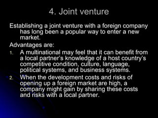 4. Joint venture
Establishing a joint venture with a foreign company
has long been a popular way to enter a new
market.
Advantages are:
1. A multinational may feel that it can benefit from
a local partner’s knowledge of a host country’s
competitive condition, culture, language,
political systems, and business systems.
2. When the development costs and risks of
opening up a foreign market are high, a
company might gain by sharing these costs
and risks with a local partner.

 