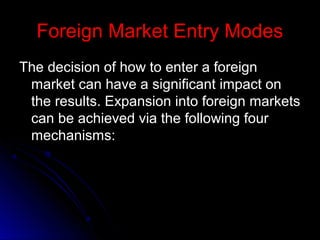 Foreign Market Entry Modes
The decision of how to enter a foreign
market can have a significant impact on
the results. Expansion into foreign markets
can be achieved via the following four
mechanisms:

 