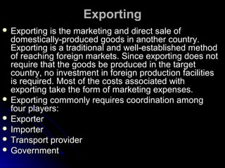 Exporting
 Exporting

is the marketing and direct sale of
domestically-produced goods in another country.
Exporting is a traditional and well-established method
of reaching foreign markets. Since exporting does not
require that the goods be produced in the target
country, no investment in foreign production facilities
is required. Most of the costs associated with
exporting take the form of marketing expenses.
 Exporting commonly requires coordination among
four players:
 Exporter
 Importer
 Transport provider
 Government

 