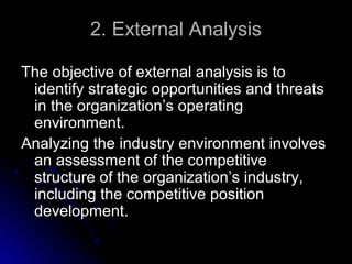 2. External Analysis
The objective of external analysis is to
identify strategic opportunities and threats
in the organization’s operating
environment.
Analyzing the industry environment involves
an assessment of the competitive
structure of the organization’s industry,
including the competitive position
development.

 