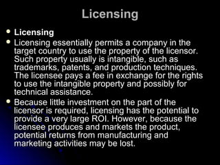 Licensing
 Licensing
 Licensing

essentially permits a company in the
target country to use the property of the licensor.
Such property usually is intangible, such as
trademarks, patents, and production techniques.
The licensee pays a fee in exchange for the rights
to use the intangible property and possibly for
technical assistance.
 Because little investment on the part of the
licensor is required, licensing has the potential to
provide a very large ROI. However, because the
licensee produces and markets the product,
potential returns from manufacturing and
marketing activities may be lost.

 
