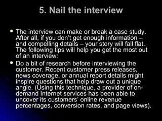 5. Nail the interview
 The

interview can make or break a case study.
After all, if you don’t get enough information –
and compelling details – your story will fall flat.
The following tips will help you get the most out
of an interview:
 Do a bit of research before interviewing the
customer. Recent customer press releases,
news coverage, or annual report details might
inspire questions that help draw out a unique
angle. (Using this technique, a provider of ondemand Internet services has been able to
uncover its customers’ online revenue
percentages, conversion rates, and page views).

 
