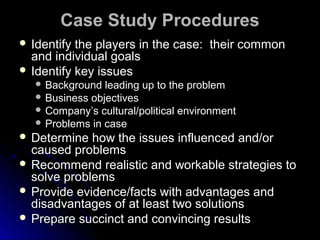 Case Study Procedures
 Identify

the players in the case: their common
and individual goals
 Identify key issues
 Background

leading up to the problem
 Business objectives
 Company’s cultural/political environment
 Problems in case
 Determine

how the issues influenced and/or
caused problems
 Recommend realistic and workable strategies to
solve problems
 Provide evidence/facts with advantages and
disadvantages of at least two solutions
 Prepare succinct and convincing results

 