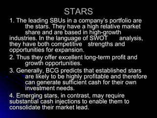 STARS
1. The leading SBUs in a company’s portfolio are
the stars. They have a high relative market
share and are based in high-growth
industries. In the language of SWOT
analysis,
they have both competitive strengths and
opportunities for expansion.
2. Thus they offer excellent long-term profit and
growth opportunities.
3. Generally, BCG predicts that established stars
are likely to be highly profitable and therefore
can generate sufficient cash for their own
investment needs.
4. Emerging stars, in contrast, may require
substantial cash injections to enable them to
consolidate their market lead.

 