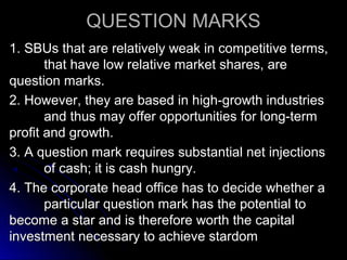QUESTION MARKS
1. SBUs that are relatively weak in competitive terms,
that have low relative market shares, are
question marks.
2. However, they are based in high-growth industries
and thus may offer opportunities for long-term
profit and growth.
3. A question mark requires substantial net injections
of cash; it is cash hungry.
4. The corporate head office has to decide whether a
particular question mark has the potential to
become a star and is therefore worth the capital
investment necessary to achieve stardom

 