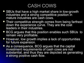 CASH COWS
 SBUs

that have a high market share in low-growth
industries and a strong competitive position in
mature industries are cash cows.
 Their competitive strength comes from being farthest
down the experience curve. They are the cost
leaders in their industries.
 BCG argues that this position enables such SBUs to
remain very profitable.
 However, low growth implies a lack of opportunities
for future expansion.
 As a consequence, BCG argues that the capital
investment requirements of cash cows are not
substantial, and thus they are depicted as generating
a strong positive cash flow.

 