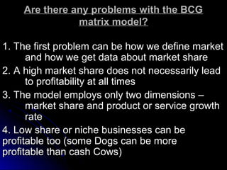 Are there any problems with the BCG
matrix model?
1. The first problem can be how we define market
and how we get data about market share
2. A high market share does not necessarily lead
to profitability at all times
3. The model employs only two dimensions –
market share and product or service growth
rate
4. Low share or niche businesses can be
profitable too (some Dogs can be more
profitable than cash Cows)

 
