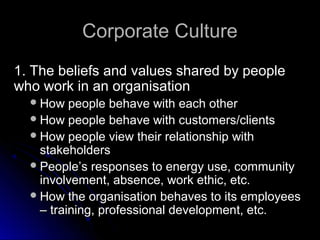 Corporate Culture
1. The beliefs and values shared by people
who work in an organisation
 How people

behave with each other
 How people behave with customers/clients
 How people view their relationship with
stakeholders
 People’s responses to energy use, community
involvement, absence, work ethic, etc.
 How the organisation behaves to its employees
– training, professional development, etc.

 