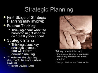 Strategic Planning
 First

Stage of Strategic
Planning may involve:
 Futures Thinking
 Thinking

about what the
business might need to
do 10–20 years ahead

 Strategic

Intents

 Thinking

about key
strategic themes
that will inform
decision making



“The thicker the planning
document, the more useless
it will be”


(Brent Davies: 1999)

Taking time to think and
reflect may be more important
than many businesses allow
time for!
Copyright: Intuitive, http://www.sxc.hu

 