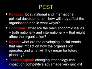 PEST
 Political:

local, national and international
political developments – how will they affect the
organisation and in what way/s?
 Economic: what are the main economic issues
– both nationally and internationally – that might
affect the organisation?
 Social: what are the developing social trends
that may impact on how the organisation
operates and what will they mean for future
planning?
 Technological: changing technology can
impact on competitive advantage very quickly!

 