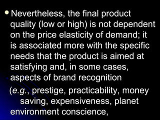 Nevertheless,

the final product
quality (low or high) is not dependent
on the price elasticity of demand; it
is associated more with the specific
needs that the product is aimed at
satisfying and, in some cases,
aspects of brand recognition
(e.g., prestige, practicability, money
saving, expensiveness, planet
environment conscience,

 