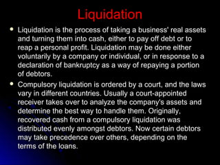 Liquidation




Liquidation is the process of taking a business' real assets
and turning them into cash, either to pay off debt or to
reap a personal profit. Liquidation may be done either
voluntarily by a company or individual, or in response to a
declaration of bankruptcy as a way of repaying a portion
of debtors.
Compulsory liquidation is ordered by a court, and the laws
vary in different countries. Usually a court-appointed
receiver takes over to analyze the company's assets and
determine the best way to handle them. Originally,
recovered cash from a compulsory liquidation was
distributed evenly amongst debtors. Now certain debtors
may take precedence over others, depending on the
terms of the loans.

 