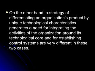  On

the other hand, a strategy of
differentiating an organization’s product by
unique technological characteristics
generates a need for integrating the
activities of the organization around its
technological core and for establishing
control systems are very different in these
two cases.

 