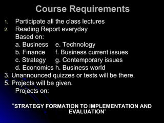 Course Requirements
Participate all the class lectures
2. Reading Report everyday
Based on:
a. Business e. Technology
b. Finance
f. Business current issues
c. Strategy g. Contemporary issues
d. Economics h. Business world
3. Unannounced quizzes or tests will be there.
5. Projects will be given.
Projects on:
1.

“STRATEGY FORMATION TO IMPLEMENTATION AND
EVALUATION”

 