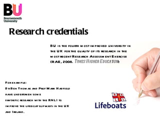 Research   credentials BU is the fourth most improved university in the UK for the quality of its research in the most recent Research Assessment Exercise (RAE, 2008.  Times Higher Education ) For example: Dr Ben Thomas and Prof Mark Hadfield have undertaken some fantastic research with the RNLI to improve the lifeboat slipways in the UK and Ireland.  