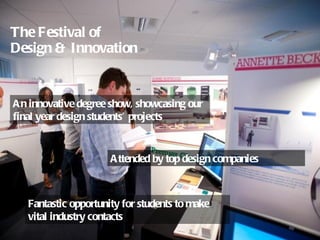 The Festival of  Design & Innovation An innovative degree show, showcasing our final year design students’ projects  Attended by top design companies Fantastic opportunity for students to make vital industry contacts 