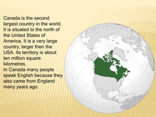 Canada is the second
largest country in the world.
It is situated to the north of
the United States of
America. It is a very large
country, larger then the
USA. Its territory is about
ten million square
kilometres.
In Canada many people
speak English because they
also came from England
many years ago.