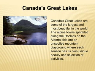 Canada's Great Lakes
Canada's Great Lakes are
some of the largest and
most beautiful in the world.
The alpine towns sprinkled
along the Rockies on the
Alberta side are an
unspoiled mountain
playground where each
season has its own unique
beauty and selection of
activities.