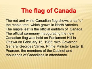 The red and white Canadian flag shows a leaf of
the maple tree, which grows in North America.
The maple leaf is the official emblem of Canada.
The official ceremony inaugurating the new
Canadian flag was held on Parliament Hill in
Ottawa on February 15, 1965, with Governor
General Georges Vanier, Prime Minister Lester B.
Pearson, the members of the Cabinet and
thousands of Canadians in attendance.
The flag of Canada