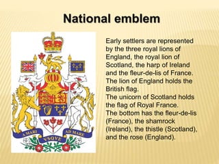 National emblem
Early settlers are represented
by the three royal lions of
England, the royal lion of
Scotland, the harp of Ireland
and the fleur-de-lis of France.
The lion of England holds the
British flag.
The unicorn of Scotland holds
the flag of Royal France.
The bottom has the fleur-de-lis
(France), the shamrock
(Ireland), the thistle (Scotland),
and the rose (England).